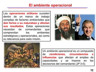12
Las operaciones militares suceden
dentro de un marco de trabajo
complejo de factores ambientales que
dan forma a su naturaleza y afectan
sus resultados. Estas operaciones
necesitan de comandantes que
comprendan los ambientes
estratégicos y operacionales, así como
su relevancia para cada misión.
Un ambiente operacional es un compuesto
de condiciones, circunstancias e
influencias que afectan el empleo de
capacidades y se impone en las
decisiones del comandante (JP 3-0).
El ambiente operacional
 