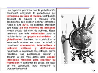 13
Los expertos predicen que la globalización
continuará apoyando la exportación del
terrorismo en todo el mundo. Distribución
desigual de riqueza a menudo crea
condiciones que pueden originar conflictos.
Hacia el año 2015, los expertos proyectan
que hasta 2.8 mil millones de personas
vivirán debajo del nivel de pobreza. Estas
personas son más vulnerables para el
reclutamiento por grupos extremistas. La
globalización también ha contribuido al
ascenso de actores que no son del estado a
posiciones económicas, informativas e
inclusive militares y diplomáticas
rivalizando o superando los estados. Como
resultado, sus poblaciones sufrirán y
llegarán a ser más aptas para acoger
ideologías radicales para expresar su
frustración y aumentar su deseo, en lugar
de su capacidad, para compartir la
prosperidad global.
 