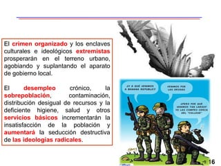 16
El crimen organizado y los enclaves
culturales e ideológicos extremistas
prosperarán en el terreno urbano,
agobiando y suplantando el aparato
de gobierno local.
El desempleo crónico, la
sobrepoblación, contaminación,
distribución desigual de recursos y la
deficiente higiene, salud y otros
servicios básicos incrementarán la
insatisfacción de la población y
aumentará la seducción destructiva
de las ideologías radicales.
 
