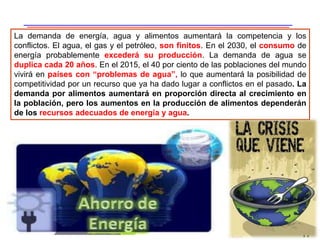 17
La demanda de energía, agua y alimentos aumentará la competencia y los
conflictos. El agua, el gas y el petróleo, son finitos. En el 2030, el consumo de
energía probablemente excederá su producción. La demanda de agua se
duplica cada 20 años. En el 2015, el 40 por ciento de las poblaciones del mundo
vivirá en países con “problemas de agua”, lo que aumentará la posibilidad de
competitividad por un recurso que ya ha dado lugar a conflictos en el pasado. La
demanda por alimentos aumentará en proporción directa al crecimiento en
la población, pero los aumentos en la producción de alimentos dependerán
de los recursos adecuados de energía y agua.
 