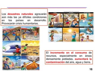 18
Los desastres naturales agravarán
aún más las ya difíciles condiciones
en los países en desarrollo.
Provocarán crisis humanitarias.
El incremento en el consumo de
recursos, especialmente en áreas
densamente pobladas, aumentará la
contaminación del aire, agua y tierra.
 