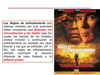 24
Las Reglas de enfrentamiento son
órdenes emitidas por una autoridad
militar competente que delimitan las
circunstancias y los límites bajo los
cuales las fuerzas de los Estados
Unidos iniciarán o continuarán el
enfrentamiento en combate con otras
fuerzas a las que se enfrentan (JP 1-
04). Las reglas de enfrentamiento
siempre reconocen el derecho
inherente de cada Soldado a la
defensa propia.
 