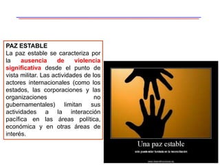 25
PAZ ESTABLE
La paz estable se caracteriza por
la ausencia de violencia
significativa desde el punto de
vista militar. Las actividades de los
actores internacionales (como los
estados, las corporaciones y las
organizaciones no
gubernamentales) limitan sus
actividades a la interacción
pacífica en las áreas política,
económica y en otras áreas de
interés.
 