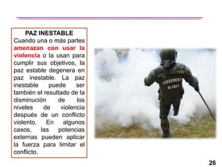 26
PAZ INESTABLE
Cuando una o más partes
amenazan con usar la
violencia o la usan para
cumplir sus objetivos, la
paz estable degenera en
paz inestable. La paz
inestable puede ser
también el resultado de la
disminución de los
niveles de violencia
después de un conflicto
violento. En algunos
casos, las potencias
externas pueden aplicar
la fuerza para limitar el
conflicto.
 