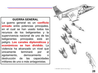 28
GUERRA GENERAL
La guerra general es un conflicto
armado entre potencias principales,
en el cual se han usado todos los
recursos de los beligerantes y la
supervivencia nacional de uno de los
beligerantes principales está en
peligro. Los canales diplomáticos y
económicos se han dividido. La
violencia ha alcanzado un nivel que
únicamente terminará por el
agotamiento, derrocamiento o
destrucción de las capacidades
militares de uno o más antagonistas.
 
