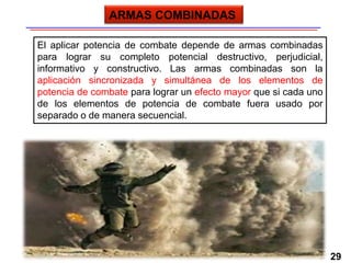 29
El aplicar potencia de combate depende de armas combinadas
para lograr su completo potencial destructivo, perjudicial,
informativo y constructivo. Las armas combinadas son la
aplicación sincronizada y simultánea de los elementos de
potencia de combate para lograr un efecto mayor que si cada uno
de los elementos de potencia de combate fuera usado por
separado o de manera secuencial.
ARMAS COMBINADAS
 