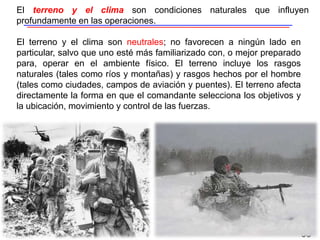 35
El terreno y el clima son neutrales; no favorecen a ningún lado en
particular, salvo que uno esté más familiarizado con, o mejor preparado
para, operar en el ambiente físico. El terreno incluye los rasgos
naturales (tales como ríos y montañas) y rasgos hechos por el hombre
(tales como ciudades, campos de aviación y puentes). El terreno afecta
directamente la forma en que el comandante selecciona los objetivos y
la ubicación, movimiento y control de las fuerzas.
El terreno y el clima son condiciones naturales que influyen
profundamente en las operaciones.
 
