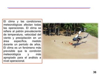 36
El clima y las condiciones
meteorológicas afectan todas
las operaciones. El clima se
refiere al patrón prevaleciente
de temperatura, velocidad del
viento y precipitación en un
área específica, medido
durante un período de años.
El clima es un fenómeno más
previsible que la condición
meteorológica y más
apropiado para el análisis a
nivel operacional.
 