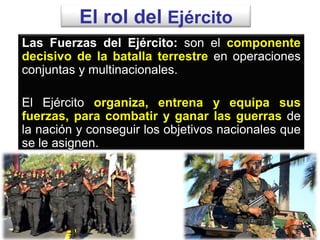 El rol del Ejército
Las Fuerzas del Ejército: son el componente
decisivo de la batalla terrestre en operaciones
conjuntas y multinacionales.
El Ejército organiza, entrena y equipa sus
fuerzas, para combatir y ganar las guerras de
la nación y conseguir los objetivos nacionales que
se le asignen.
 