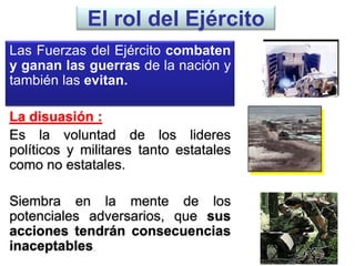 El rol del Ejército
Las Fuerzas del Ejército combaten
y ganan las guerras de la nación y
también las evitan.
La disuasión :
Es la voluntad de los lideres
políticos y militares tanto estatales
como no estatales.
Siembra en la mente de los
potenciales adversarios, que sus
acciones tendrán consecuencias
inaceptables.
 