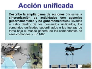 Describe la amplia gama de acciones (inclusive la
sincronización de actividades con agencias
gubernamentales y no gubernamentales) llevadas
a cabo dentro de los comandos unificados, los
comandos unificados subordinados o las fuerzas de
tarea bajo el mando general de los comandantes de
esos comandos. - JP 1-02
 