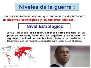 Nivel Estratégico
El nivel en el cual una nación, a menudo como miembro de un
grupo de naciones, determina los objetivos y las normas de
seguridad nacional o multinacional (alianza o coalición), y
desarrolla y usa los recursos nacionales para lograr estos objetivos.
Niveles de la guerra :
Son perspectivas doctrinarias que clarifican los vínculos entre
los objetivos estratégicos y las acciones tácticas.
 
