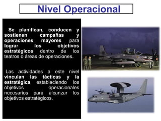 Nivel Operacional
Se planifican, conducen y
sostienen campañas y
operaciones mayores para
lograr los objetivos
estratégicos dentro de los
teatros o áreas de operaciones.
Las actividades a este nivel
vinculan las tácticas y la
estratégica estableciendo los
objetivos operacionales
necesarios para alcanzar los
objetivos estratégicos.
 