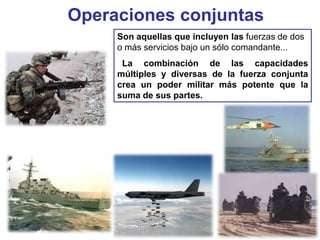 Operaciones conjuntas
Son aquellas que incluyen las fuerzas de dos
o más servicios bajo un sólo comandante...
La combinación de las capacidades
múltiples y diversas de la fuerza conjunta
crea un poder militar más potente que la
suma de sus partes.
 