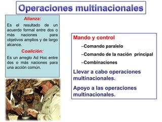 Alianza:
Es el resultado de un
acuerdo formal entre dos o
más naciones para
objetivos amplios y de largo
alcance.
Coalición:
Es un arreglo Ad Hoc entre
dos o más naciones para
una acción común.
Mando y control
–Comando paralelo
–Comando de la nación principal
–Combinaciones
Llevar a cabo operaciones
multinacionales.
Apoyo a las operaciones
multinacionales.
 