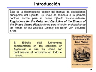 7
Ésta es la decimoquinta edición del manual de operaciones
principales del Ejército. Su linaje se remonta a la primera
doctrina escrita para el nuevo Ejército estadounidense,
Regulations for the Order and Discipline of the Troops of
the United States (Regulaciones para el orden y disciplina de
las tropas de los Estados Unidos) del Baron von Steuben,
1779.
Introducción
El Ejército está fuertemente
comprometido en los conflictos en
Afganistán e Irak, así como con
contrarrestar el terrorismo en todo el
mundo.
 