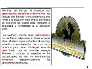 9
Mientras se derrota al enemigo con
operaciones ofensivas y defensivas, las
fuerzas del Ejército simultáneamente dan
forma a la situación más amplia por medio
de acciones no letales para restaurar la
seguridad y normalidad a la población
local.
Los soldados operan entre poblaciones,
no en forma adyacente a éstas o sobre
ellas. Muchas veces enfrentan al enemigo
entre los no combatientes, con muy pocos
recursos para poder distinguir uno de
otro hasta que el combate emerge.
Eliminar o capturar al enemigo en las
proximidades de los no combatientes
complica exponencialmente las
operaciones terrestres.
 