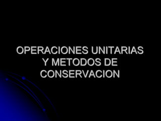 OPERACIONES UNITARIAS
Y METODOS DE
CONSERVACION
 