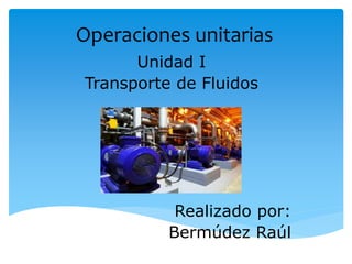 Operaciones unitarias
Unidad I
Transporte de Fluidos
Realizado por:
Bermúdez Raúl
 