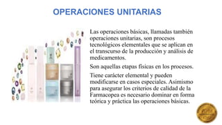 OPERACIONES UNITARIAS
Las operaciones básicas, llamadas también
operaciones unitarias, son procesos
tecnológicos elementales que se aplican en
el transcurso de la producción y análisis de
medicamentos.
Son aquellas etapas físicas en los procesos.
Tiene carácter elemental y pueden
modificarse en casos especiales. Asimismo
para asegurar los criterios de calidad de la
Farmacopea es necesario dominar en forma
teórica y práctica las operaciones básicas.
 