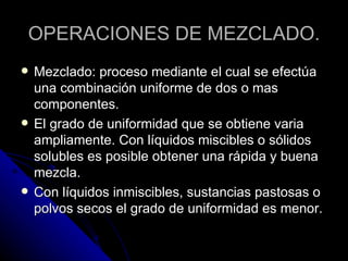 OPERACIONES DE MEZCLADO. Mezclado: proceso mediante el cual se efectúa una combinación uniforme de dos o mas componentes. El grado de uniformidad que se obtiene varia ampliamente. Con líquidos miscibles o sólidos solubles es posible obtener una rápida y buena mezcla. Con líquidos inmiscibles, sustancias pastosas o polvos secos el grado de uniformidad es menor. 
