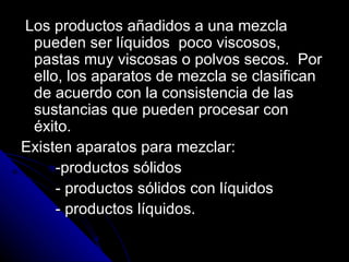 Los productos añadidos a una mezcla pueden ser líquidos  poco viscosos, pastas muy viscosas o polvos secos.  Por ello, los aparatos de mezcla se clasifican de acuerdo con la consistencia de las sustancias que pueden procesar con éxito. Existen aparatos para mezclar: -productos sólidos - productos sólidos con líquidos - productos líquidos. 