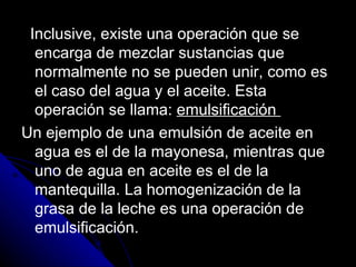 Inclusive, existe una operación que se encarga de mezclar sustancias que normalmente no se pueden unir, como es el caso del agua y el aceite. Esta operación se llama:  emulsificación  Un ejemplo de una emulsión de aceite en agua es el de la mayonesa, mientras que uno de agua en aceite es el de la mantequilla. La homogenización de la grasa de la leche es una operación de emulsificación. 