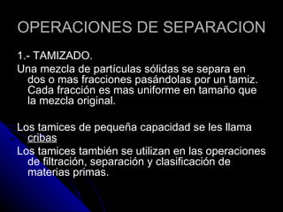 OPERACIONES DE SEPARACION 1.- TAMIZADO. Una mezcla de partículas sólidas se separa en dos o mas fracciones pasándolas por un tamiz. Cada fracción es mas uniforme en tamaño que la mezcla original. Los tamices de pequeña capacidad se les llama  cribas Los tamices también se utilizan en las operaciones de filtración, separación y clasificación de materias primas. 