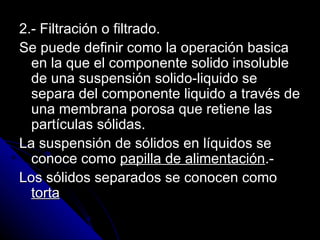 2.- Filtración o filtrado. Se puede definir como la operación basica en la que el componente solido insoluble de una suspensión solido-liquido se separa del componente liquido a través de una membrana porosa que retiene las partículas sólidas. La suspensión de sólidos en líquidos se conoce como  papilla de alimentación .- Los sólidos separados se conocen como  torta   