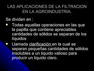 LAS APLICACIONES DE LA FILTRACION EN LA AGROINDUSTRIA. Se dividen en : Todas aquellas operaciones en las que la papilla que contiene apreciables cantidades de sólidos se separan de los líquidos Llamada  clarificación  en la cual se separan pequeñas cantidades de sólidos insolubles a un liquido valioso para producir un liquido claro. 