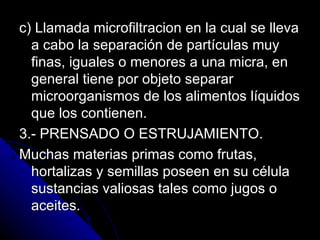 c) Llamada microfiltracion en la cual se lleva a cabo la separación de partículas muy finas, iguales o menores a una micra, en general tiene por objeto separar microorganismos de los alimentos líquidos que los contienen. 3.- PRENSADO O ESTRUJAMIENTO. Muchas materias primas como frutas, hortalizas y semillas poseen en su célula sustancias valiosas tales como jugos o aceites. 
