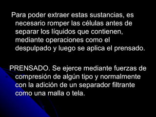 Para poder extraer estas sustancias, es necesario romper las células antes de separar los líquidos que contienen, mediante operaciones como el despulpado y luego se aplica el prensado. PRENSADO. Se ejerce mediante fuerzas de compresión de algún tipo y normalmente con la adición de un separador filtrante como una malla o tela. 