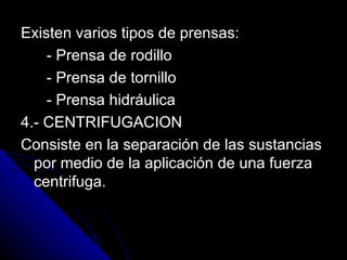 Existen varios tipos de prensas: - Prensa de rodillo - Prensa de tornillo - Prensa hidráulica 4.- CENTRIFUGACION  Consiste en la separación de las sustancias por medio de la aplicación de una fuerza centrifuga. 