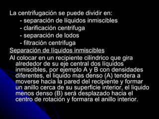 La centrifugación se puede dividir en: - separación de líquidos inmiscibles - clarificación centrifuga - separación de lodos - filtración centrifuga Separación de líquidos inmiscibles Al colocar en un recipiente cilíndrico que gira alrededor de su eje central dos líquidos inmiscibles, por ejemplo A y B con densidades diferentes, el liquido mas denso (A) tendera a moverse hacia la pared del recipiente y formar un anillo cerca de su superficie interior, el liquido menos denso (B) será desplazado hacia el centro de rotación y formara el anillo interior.  