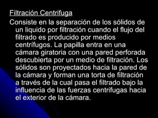 Filtración Centrifuga Consiste en la separación de los sólidos de un liquido por filtración cuando el flujo del filtrado es producido por medios centrífugos. La papilla entra en una cámara giratoria con una pared perforada descubierta por un medio de filtración. Los sólidos son proyectados hacia la pared de la cámara y forman una torta de filtración a través de la cual pasa el filtrado bajo la influencia de las fuerzas centrifugas hacia el exterior de la cámara. 