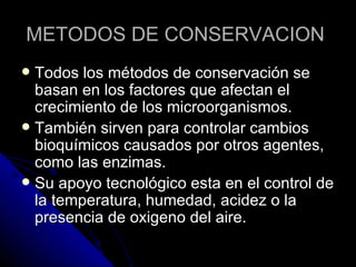 METODOS DE CONSERVACION  Todos los métodos de conservación se basan en los factores que afectan el crecimiento de los microorganismos. También sirven para controlar cambios bioquímicos causados por otros agentes, como las enzimas. Su apoyo tecnológico esta en el control de la temperatura, humedad, acidez o la presencia de oxigeno del aire. 