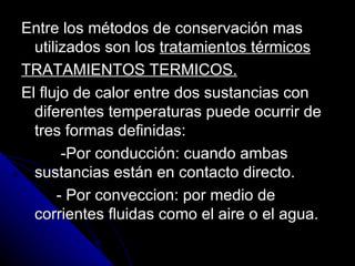 Entre los métodos de conservación mas utilizados son los  tratamientos térmicos TRATAMIENTOS TERMICOS. El flujo de calor entre dos sustancias con diferentes temperaturas puede ocurrir de tres formas definidas: -Por conducción: cuando ambas sustancias están en contacto directo. - Por conveccion: por medio de corrientes fluidas como el aire o el agua. 