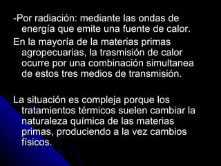-Por radiación: mediante las ondas de energía que emite una fuente de calor. En la mayoría de la materias primas agropecuarias, la trasmisión de calor ocurre por una combinación simultanea de estos tres medios de transmisión. La situación es compleja porque los tratamientos térmicos suelen cambiar la naturaleza química de las materias primas, produciendo a la vez cambios físicos. 