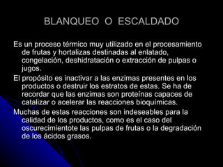 BLANQUEO  O  ESCALDADO Es un proceso térmico muy utilizado en el procesamiento de frutas y hortalizas destinadas al enlatado, congelación, deshidratación o extracción de pulpas o jugos. El propósito es inactivar a las enzimas presentes en los productos o destruir los estratos de estas. Se ha de recordar que las enzimas son proteínas capaces de catalizar o acelerar las reacciones bioquímicas. Muchas de estas reacciones son indeseables para la calidad de los productos, como es el caso del oscurecimientote las pulpas de frutas o la degradación de los ácidos grasos. 