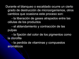 Durante el blanqueo o escaldado ocurre un cierto grado de destrucción de microorganismos, otros cambios que ocasiona este proceso son:  - la liberación de gases atrapados entre las células de los productos - el ablandamiento y contracción de las pulpas - la fijación del color de los pigmentos como la clorofila - la perdida de vitaminas y compuestos aromáticos 