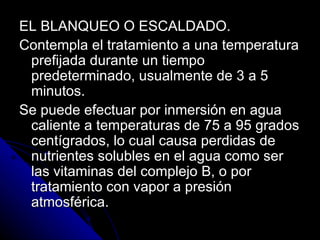 EL BLANQUEO O ESCALDADO. Contempla el tratamiento a una temperatura prefijada durante un tiempo predeterminado, usualmente de 3 a 5 minutos. Se puede efectuar por inmersión en agua caliente a temperaturas de 75 a 95 grados centígrados, lo cual causa perdidas de nutrientes solubles en el agua como ser las vitaminas del complejo B, o por tratamiento con vapor a presión atmosférica. 
