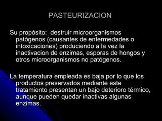 PASTEURIZACION  Su propósito:  destruir microorganismos patógenos (causantes de enfermedades o intoxicaciones) produciendo a la vez la inactivacion de enzimas, esporas de hongos y otros microorganismos no patógenos. La temperatura empleada es baja por lo que los productos preservados mediante este tratamiento presentan un bajo deterioro térmico, aunque pueden quedar inactivas algunas enzimas. 