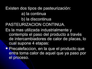 Existen dos tipos de pasteurización: a) la continua b) la discontinua PASTEURIZACION CONTINUA. Es la mas utilizada industrialmente y contempla el paso del producto a través de intercambiadores de calor de placas, lo cual supone 4 etapas: Precalefaccion, en la que el producto que entra toma calor de aquel que ya paso por el proceso. 