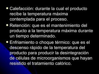 Calefacción: durante la cual el producto recibe la temperatura máxima contemplada para el proceso. Retención: que es el mantenimiento del producto a la temperatura máxima durante un tiempo determinado. Enfriamiento o choque térmico: que es el descenso rápido de la temperatura del producto para producir la desintegración de células de microorganismos que hayan resistido el tratamiento calórico. 