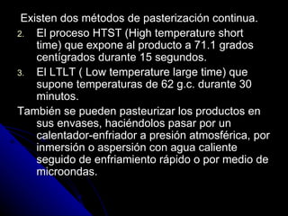 Existen dos métodos de pasterización continua. El proceso HTST (High temperature short time) que expone al producto a 71.1 grados centígrados durante 15 segundos. El LTLT ( Low temperature large time) que supone temperaturas de 62 g.c. durante 30 minutos. También se pueden pasteurizar los productos en sus envases, haciéndolos pasar por un calentador-enfriador a presión atmosférica, por inmersión o aspersión con agua caliente seguido de enfriamiento rápido o por medio de microondas. 
