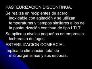 PASTEURIZACION DISCONTINUA. Se realiza en recipientes de acero inoxidable con agitación y se utilizan temperaturas y tiempos similares a los de la pasteurización continua de tipo LTLT. Se aplica a niveles pequeños en empresas lecheras o de jugos. ESTERILIZACION COMERCIAL Implica la eliminación total de microorganismos y sus esporas. 