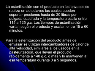 La esterilización con el producto en los envases se realiza en autoclaves las cuales pueden soportar presiones hasta de 20 libras por pulgada cuadrada y la temperatura oscila entre 115 a 125 g.c. Los tiempos de esterilización varían según el producto y oscilan entre 15 a 60 minutos. Para la esterilización del producto antes de envasar se utilizan intercambiadores de calor de alta velocidad, similares a los usados en la pasteurización, que llevan el producto rápidamente a 140 g.c. o mas y lo mantienen a esa temperatura durante 3 a 5 segundos. 