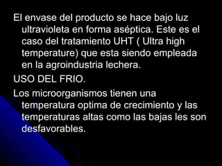 El envase del producto se hace bajo luz ultravioleta en forma aséptica. Este es el caso del tratamiento UHT ( Ultra high temperature) que esta siendo empleada en la agroindustria lechera. USO DEL FRIO. Los microorganismos tienen una temperatura optima de crecimiento y las temperaturas altas como las bajas les son desfavorables. 