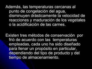 Además, las temperaturas cercanas al punto de congelación del agua, disminuyen drásticamente la velocidad de reacciones y maduración de los vegetales o la acidificación de las carnes. Existen tres métodos de conservación  por frió de acuerdo con las  temperaturas  empleadas, cada uno ha sido diseñado para llenar un propósito en particular, dependiendo del tipo de producto y del tiempo de almacenamiento. 