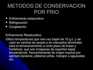 METODOS DE CONSERVACION POR FRIO Enfriamiento restaurativo Refrigeración Congelación  Enfriamiento Restaurativo. Utiliza temperaturas que rara vez bajan de 15 g.c. y se usan en centros de acopio o en mercados terminales para el almacenamiento a corto plazo de frutas y hortalizas, que son incapaces de soportan bajas temperaturas, frecuentemente de origen tropical por ejemplo bananos, plátanos piñas, mangos o aguacates etc. 